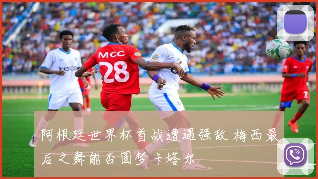 阿根廷世界杯首战遭遇强敌 梅西最后之舞能否圆梦卡塔尔