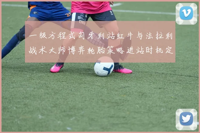 一级方程式匈牙利站红牛与法拉利战术大师博弈轮胎策略进站时机定胜负预测深度解析