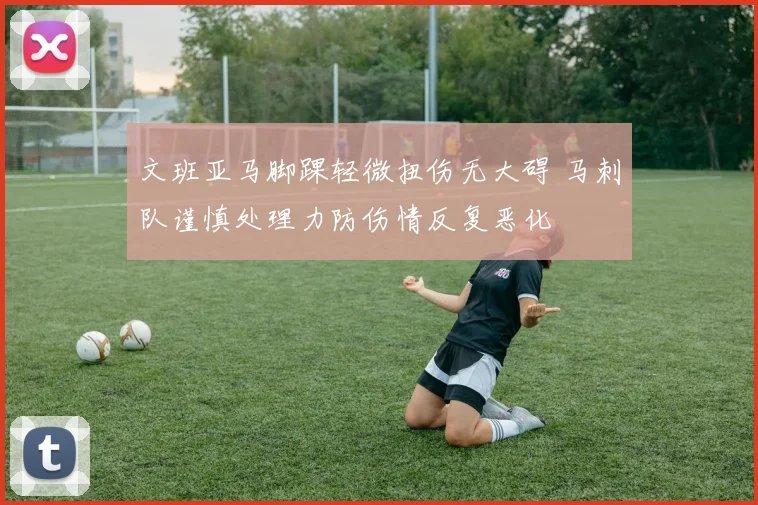 文班亚马脚踝轻微扭伤无大碍 马刺队谨慎处理力防伤情反复恶化