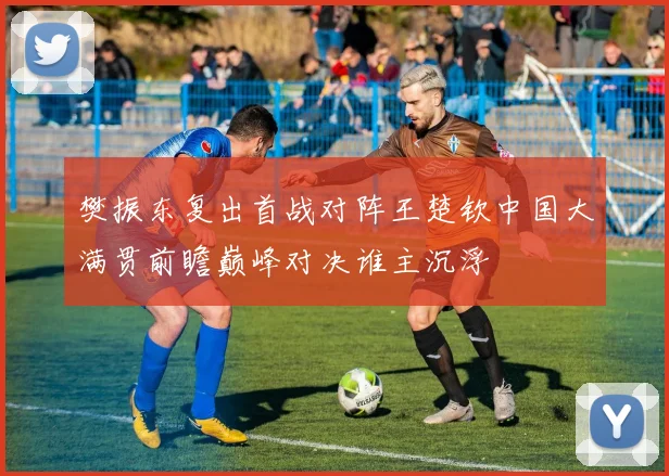 樊振东复出首战对阵王楚钦中国大满贯前瞻巅峰对决谁主沉浮