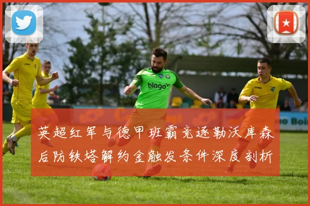 英超红军与德甲班霸竞逐勒沃库森后防铁塔解约金触发条件深度剖析