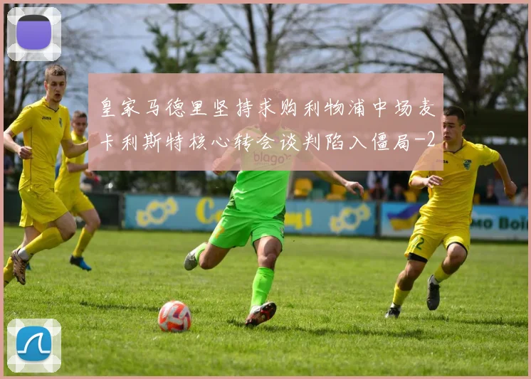 皇家马德里坚持求购利物浦中场麦卡利斯特核心转会谈判陷入僵局
