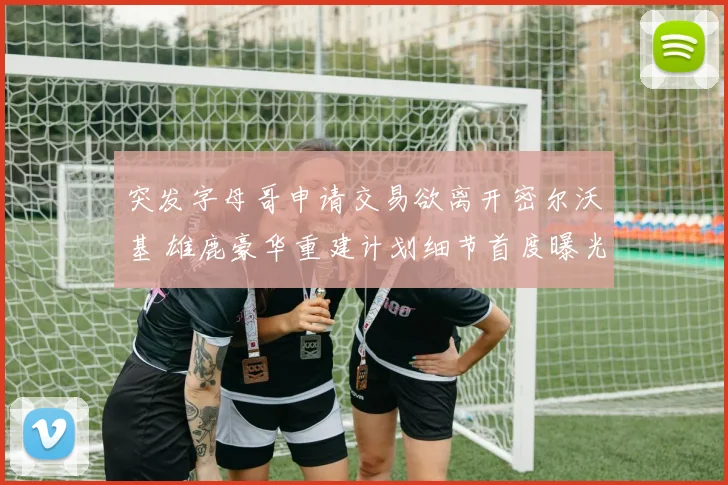 突发字母哥申请交易欲离开密尔沃基 雄鹿豪华重建计划细节首度曝光