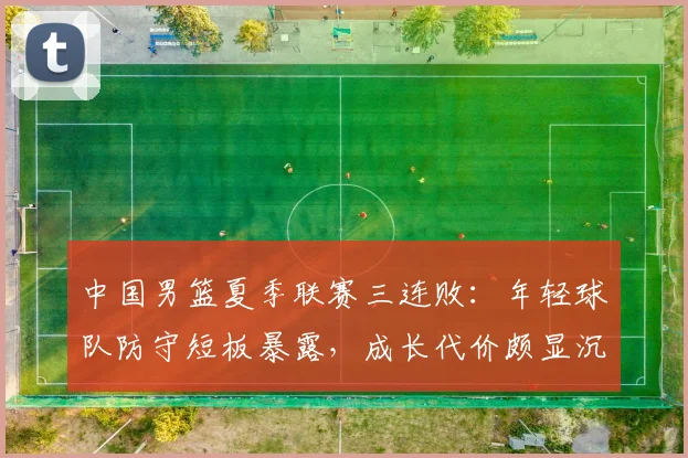 中国男篮夏季联赛三连败：年轻球队防守短板暴露，成长代价颇显沉重