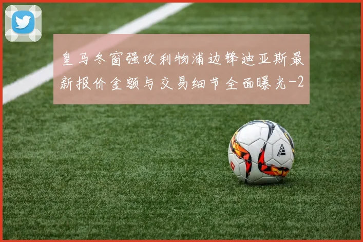 皇马冬窗强攻利物浦边锋迪亚斯最新报价金额与交易细节全面曝光