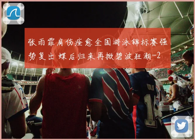 张雨霏肩伤痊愈全国游泳锦标赛强势复出 蝶后归来再掀碧波狂潮