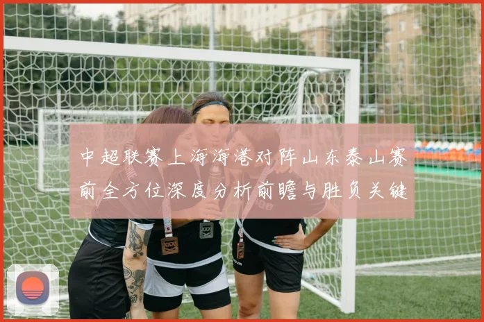 中超联赛上海海港对阵山东泰山赛前全方位深度分析前瞻与胜负关键看点