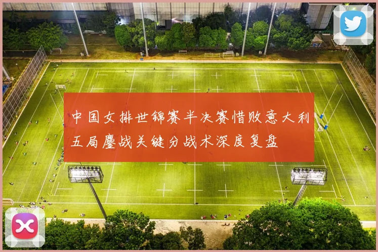 中国女排世锦赛半决赛惜败意大利五局鏖战关键分战术深度复盘