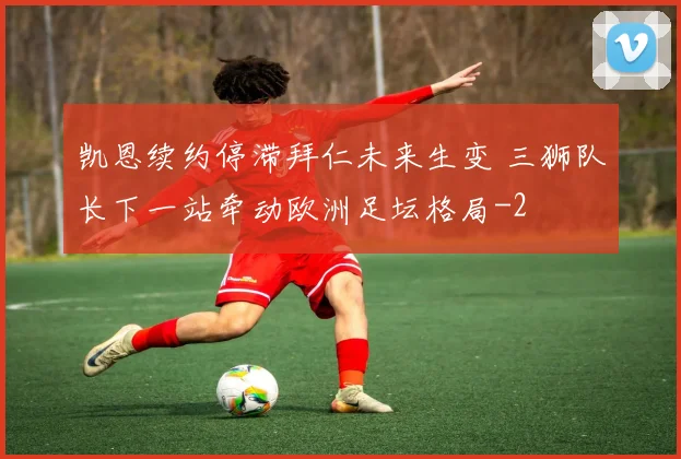 凯恩续约停滞拜仁未来生变 三狮队长下一站牵动欧洲足坛格局