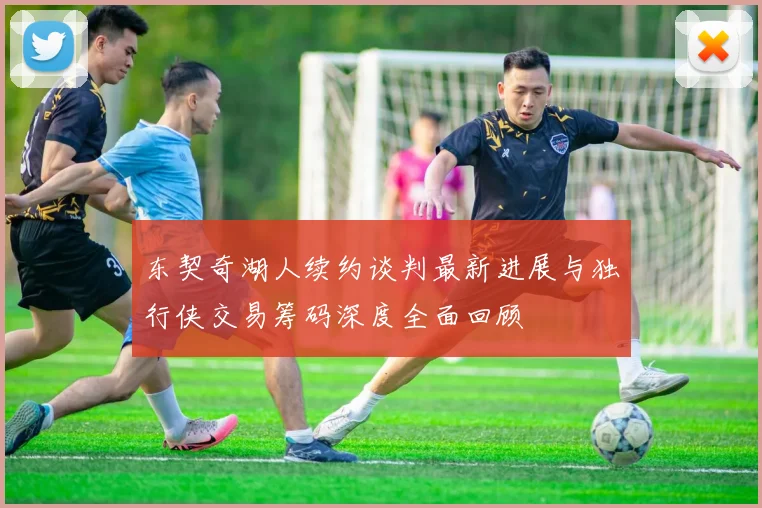 东契奇湖人续约谈判最新进展与独行侠交易筹码深度全面回顾