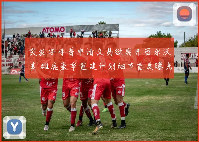 突发字母哥申请交易欲离开密尔沃基 雄鹿豪华重建计划细节首度曝光