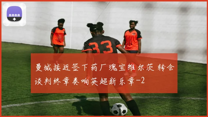 曼城接近签下药厂瑰宝维尔茨 转会谈判终章奏响英超新乐章