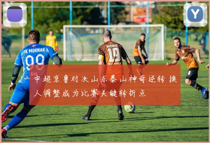 中超京鲁对决山东泰山神奇逆转 换人调整成为比赛关键转折点