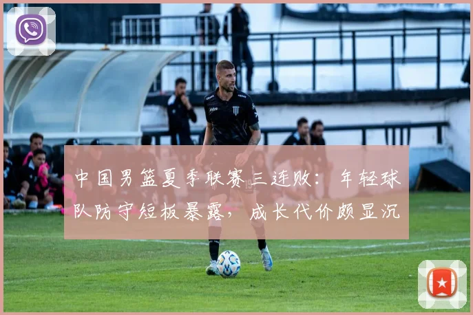 中国男篮夏季联赛三连败：年轻球队防守短板暴露，成长代价颇显沉重