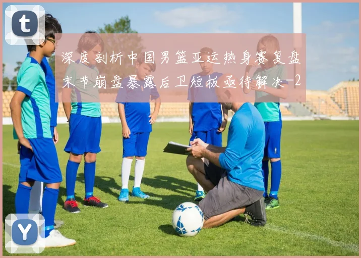 深度剖析中国男篮亚运热身赛复盘末节崩盘暴露后卫短板亟待解决