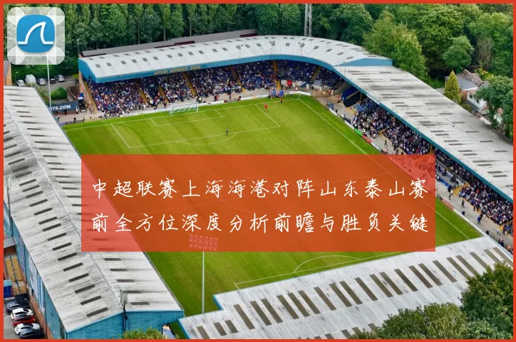中超联赛上海海港对阵山东泰山赛前全方位深度分析前瞻与胜负关键看点