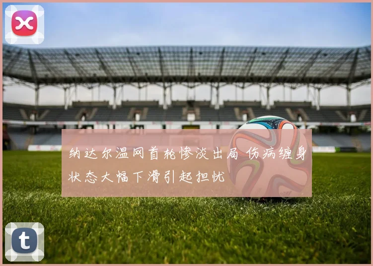 纳达尔温网首轮惨淡出局 伤病缠身状态大幅下滑引起担忧