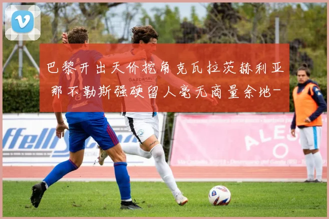 巴黎开出天价挖角克瓦拉茨赫利亚 那不勒斯强硬留人毫无商量余地