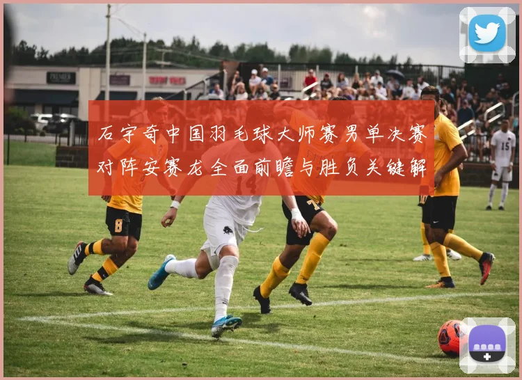 石宇奇中国羽毛球大师赛男单决赛对阵安赛龙全面前瞻与胜负关键解析