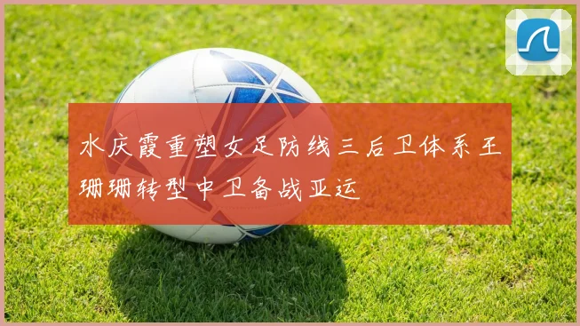 水庆霞重塑女足防线三后卫体系王珊珊转型中卫备战亚运