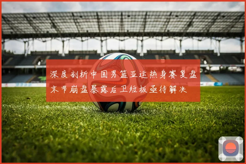 深度剖析中国男篮亚运热身赛复盘末节崩盘暴露后卫短板亟待解决
