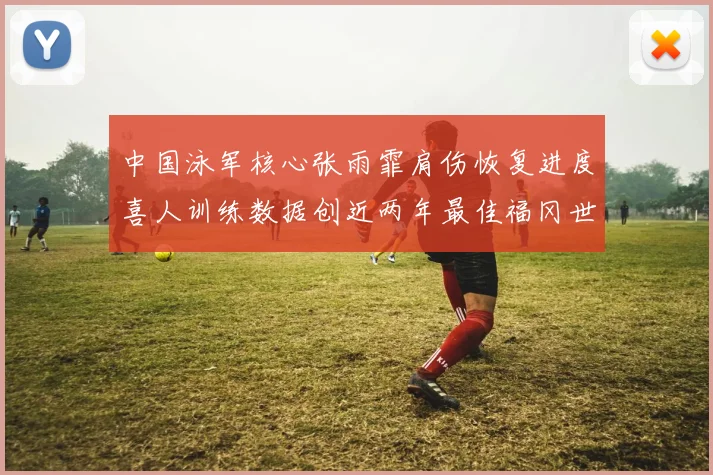 中国泳军核心张雨霏肩伤恢复进度喜人训练数据创近两年最佳福冈世锦赛女子50米蝶泳冲金希望彻底点燃