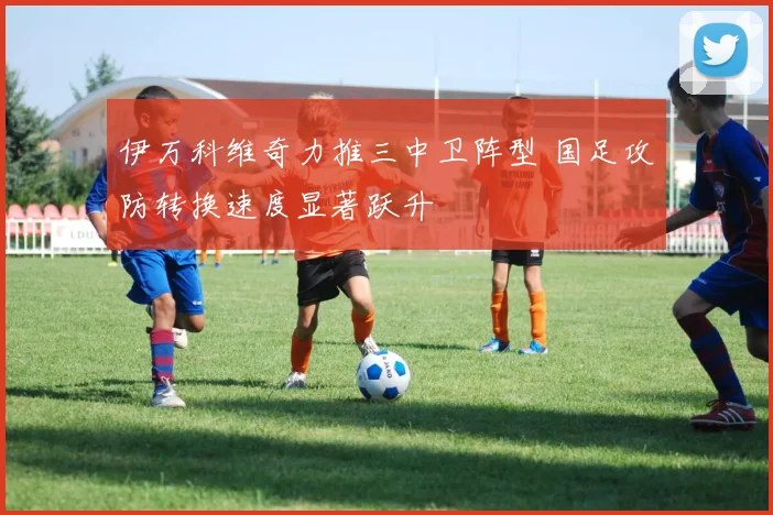 伊万科维奇力推三中卫阵型 国足攻防转换速度显著跃升