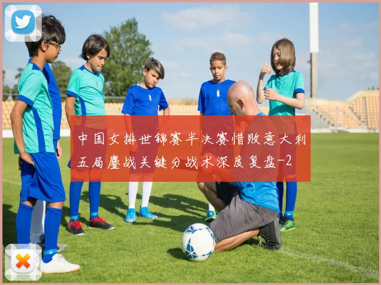 中国女排世锦赛半决赛惜败意大利五局鏖战关键分战术深度复盘