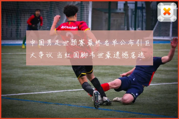 中国男足世预赛最终名单公布引巨大争议 当红国脚韦世豪遗憾落选 主帅伊万首次公开解释却遭普遍质疑
