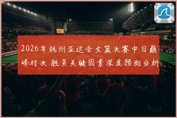 2026年杭州亚运会女篮决赛中日巅峰对决 胜负关键因素深度预测分析