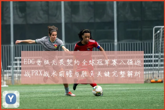 EDG晋级无畏契约全球冠军赛八强迎战PRX战术前瞻与胜负关键完整解析