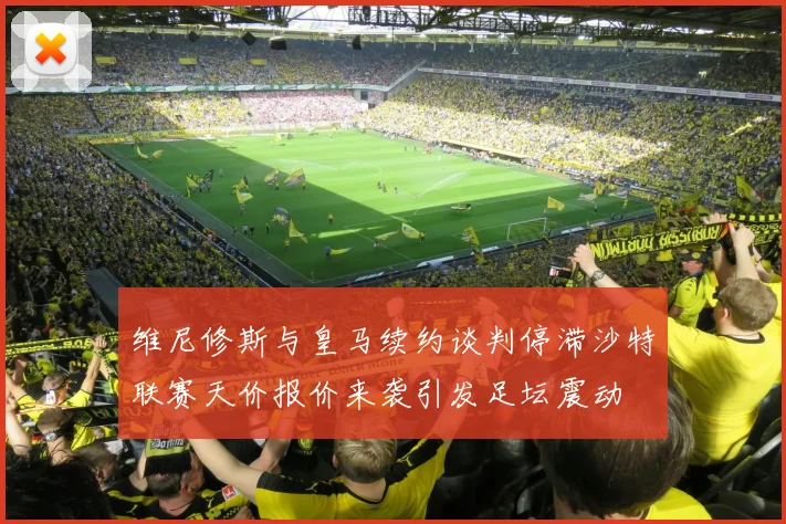 维尼修斯与皇马续约谈判停滞沙特联赛天价报价来袭引发足坛震动