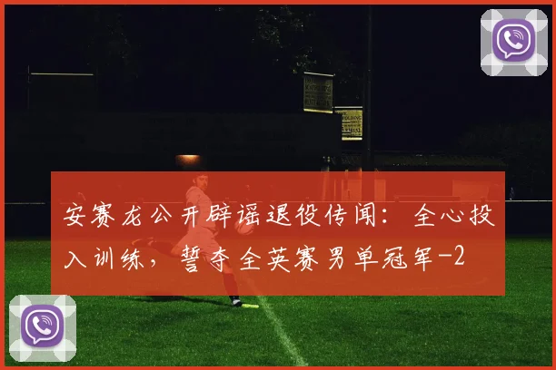 安赛龙公开辟谣退役传闻：全心投入训练，誓夺全英赛男单冠军