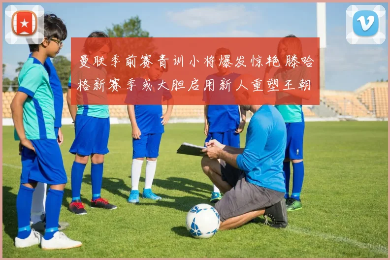 曼联季前赛青训小将爆发惊艳 滕哈格新赛季或大胆启用新人重塑王朝