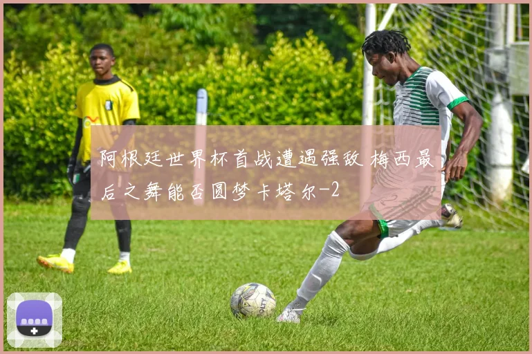 阿根廷世界杯首战遭遇强敌 梅西最后之舞能否圆梦卡塔尔