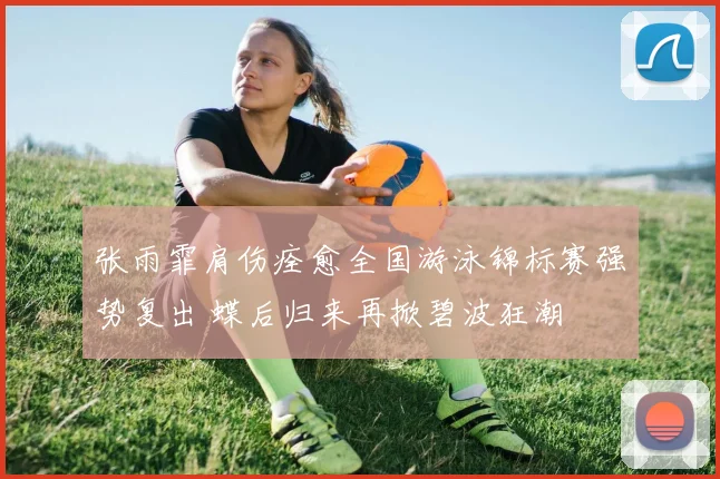 张雨霏肩伤痊愈全国游泳锦标赛强势复出 蝶后归来再掀碧波狂潮
