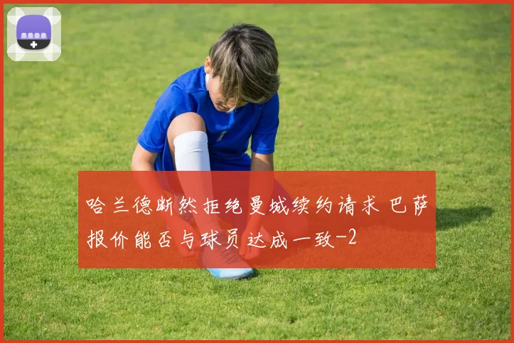 哈兰德断然拒绝曼城续约请求 巴萨报价能否与球员达成一致