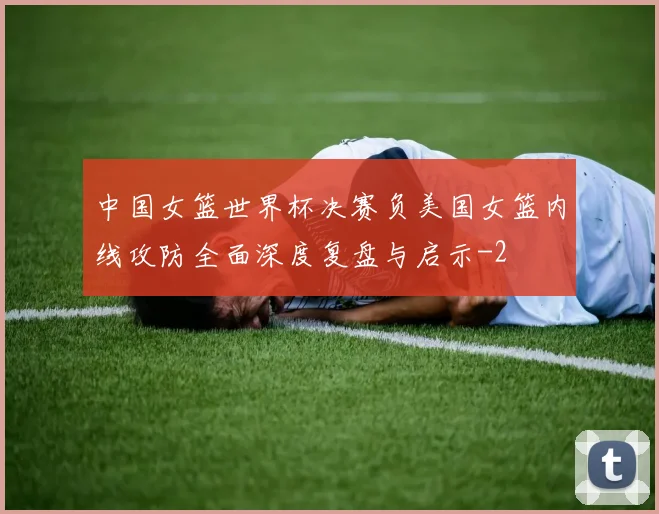 中国女篮世界杯决赛负美国女篮内线攻防全面深度复盘与启示