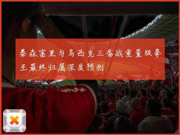 泰森富里与乌西克三番战重量级拳王最终归属深度预测