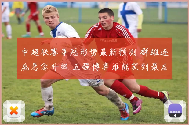 中超联赛争冠形势最新预测 群雄逐鹿悬念升级 五强博弈谁能笑到最后