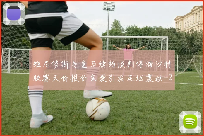 维尼修斯与皇马续约谈判停滞沙特联赛天价报价来袭引发足坛震动