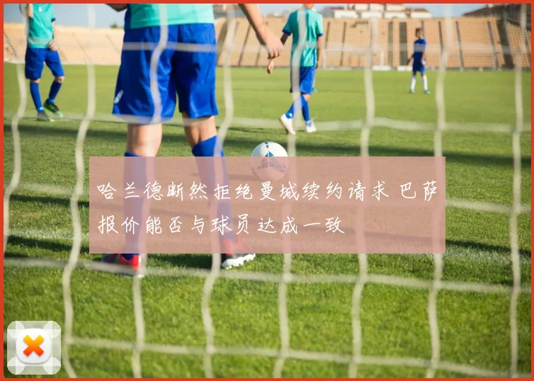 哈兰德断然拒绝曼城续约请求 巴萨报价能否与球员达成一致