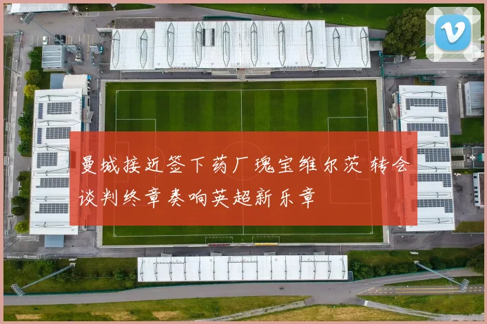 曼城接近签下药厂瑰宝维尔茨 转会谈判终章奏响英超新乐章