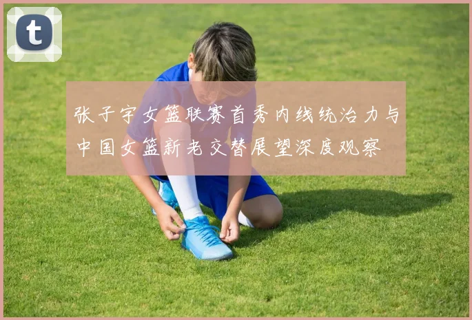 张子宇女篮联赛首秀内线统治力与中国女篮新老交替展望深度观察