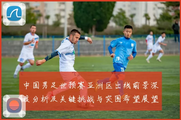 中国男足世预赛亚洲区出线前景深度分析及关键挑战与突围希望展望