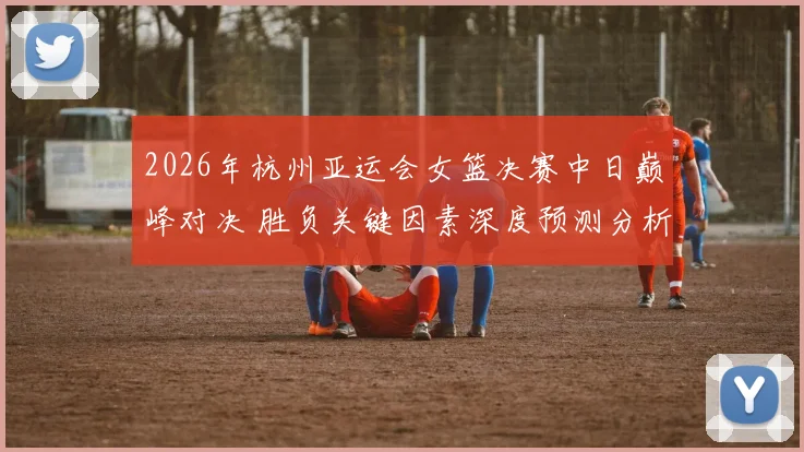 2026年杭州亚运会女篮决赛中日巅峰对决 胜负关键因素深度预测分析