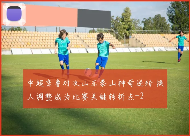 中超京鲁对决山东泰山神奇逆转 换人调整成为比赛关键转折点