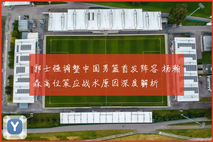 郭士强调整中国男篮首发阵容 杨瀚森高位策应战术原因深度解析