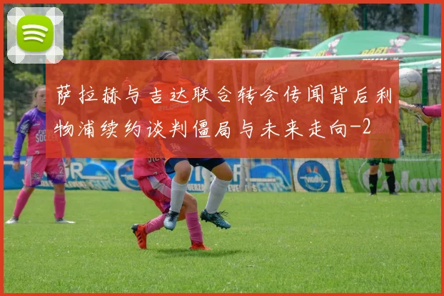 萨拉赫与吉达联合转会传闻背后利物浦续约谈判僵局与未来走向