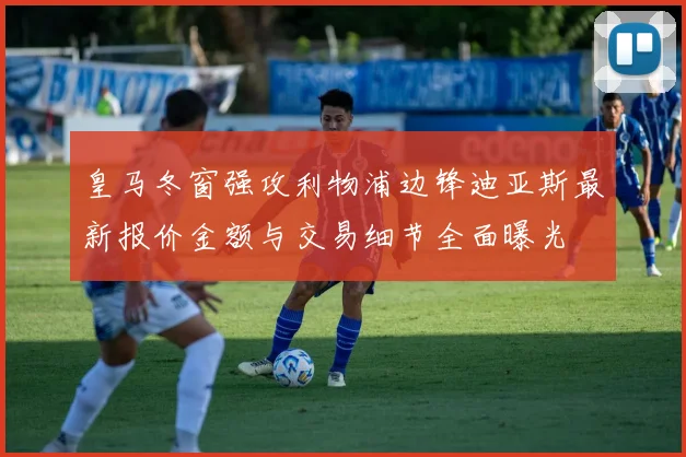 皇马冬窗强攻利物浦边锋迪亚斯最新报价金额与交易细节全面曝光